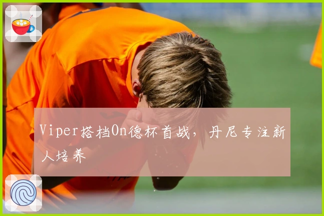 Viper搭档On德杯首战，丹尼专注新人培养