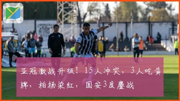 亚冠激战升级！15人冲突，3人吃黄牌，柏杨染红，国安3度鏖战