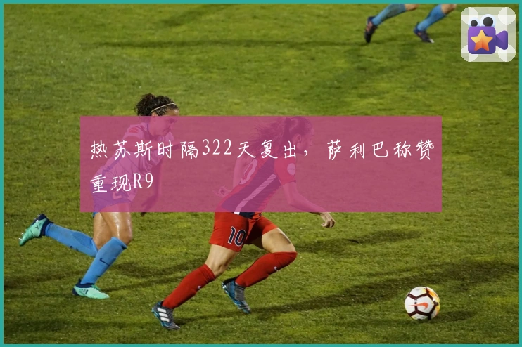 热苏斯时隔322天复出，萨利巴称赞重现R9