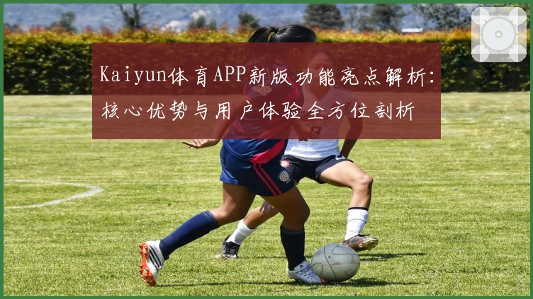 Kaiyun体育APP新版功能亮点解析：核心优势与用户体验全方位剖析