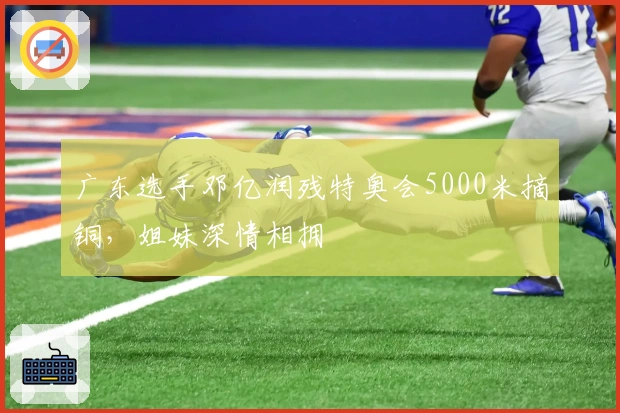 广东选手邓亿润残特奥会5000米摘铜，姐妹深情相拥