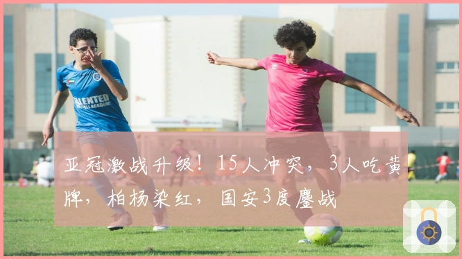 亚冠激战升级！15人冲突，3人吃黄牌，柏杨染红，国安3度鏖战