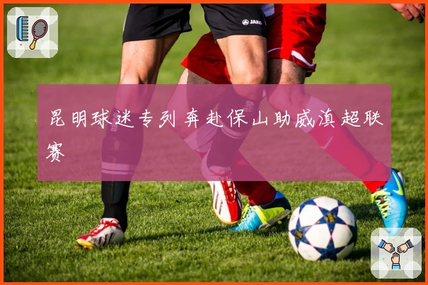 昆明球迷专列奔赴保山助威滇超联赛