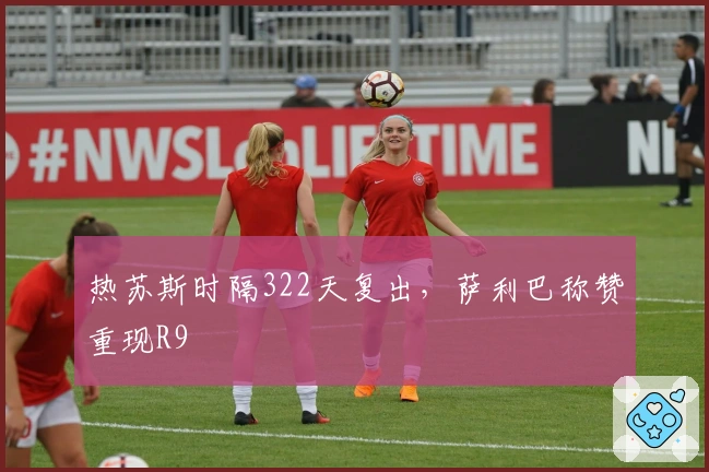 热苏斯时隔322天复出，萨利巴称赞重现R9