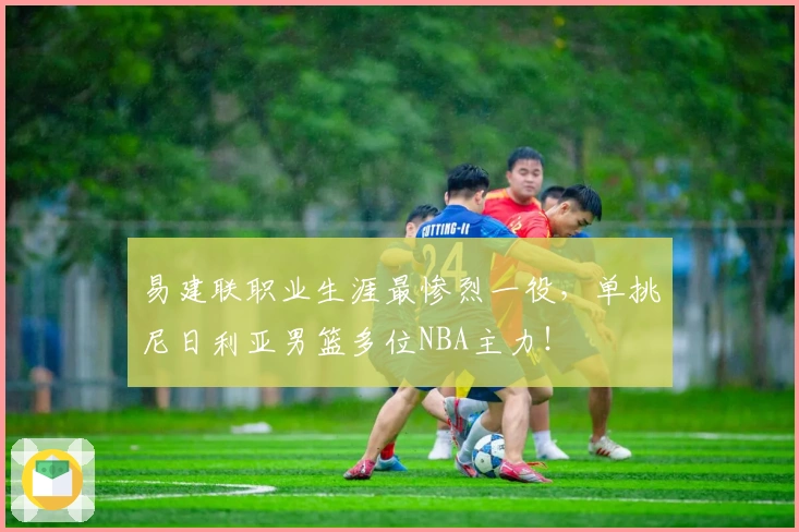 易建联职业生涯最惨烈一役，单挑尼日利亚男篮多位NBA主力！