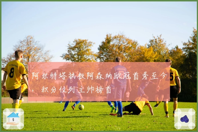 阿尔特塔执教阿森纳欧冠首秀至今，积分位列主帅榜首